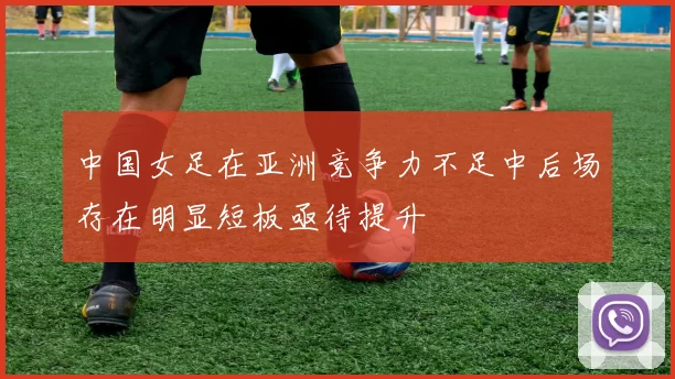 中国女足在亚洲竞争力不足中后场存在明显短板亟待提升